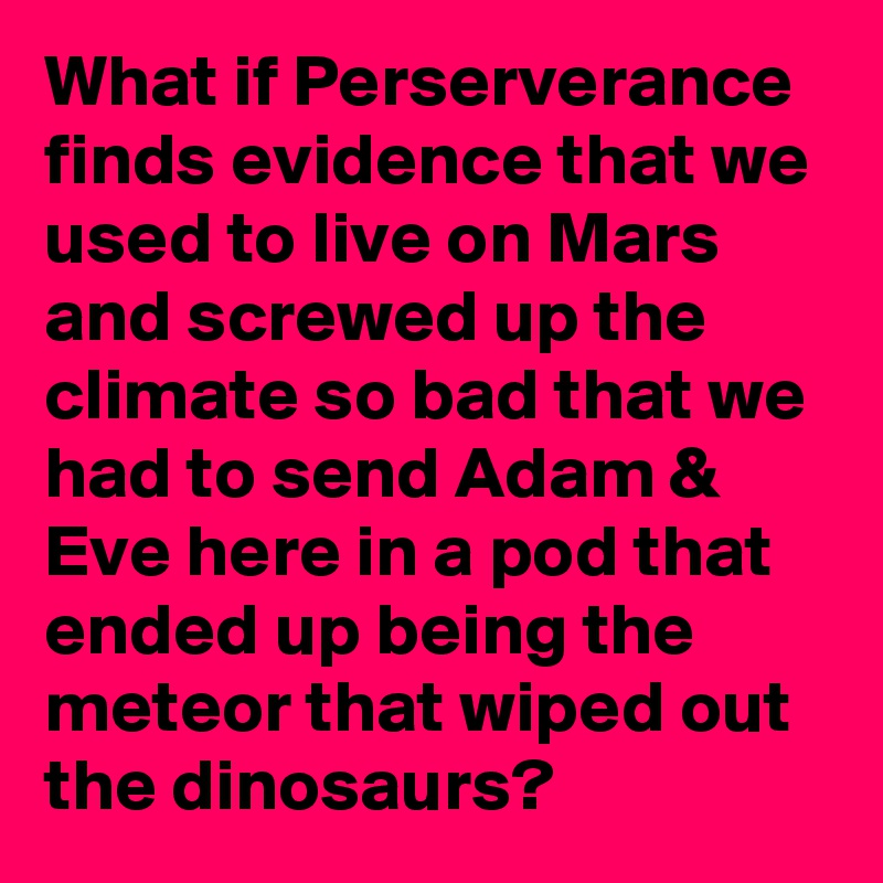 What if Perserverance finds evidence that we used to live on Mars and screwed up the climate so bad that we had to send Adam & Eve here in a pod that ended up being the meteor that wiped out the dinosaurs?