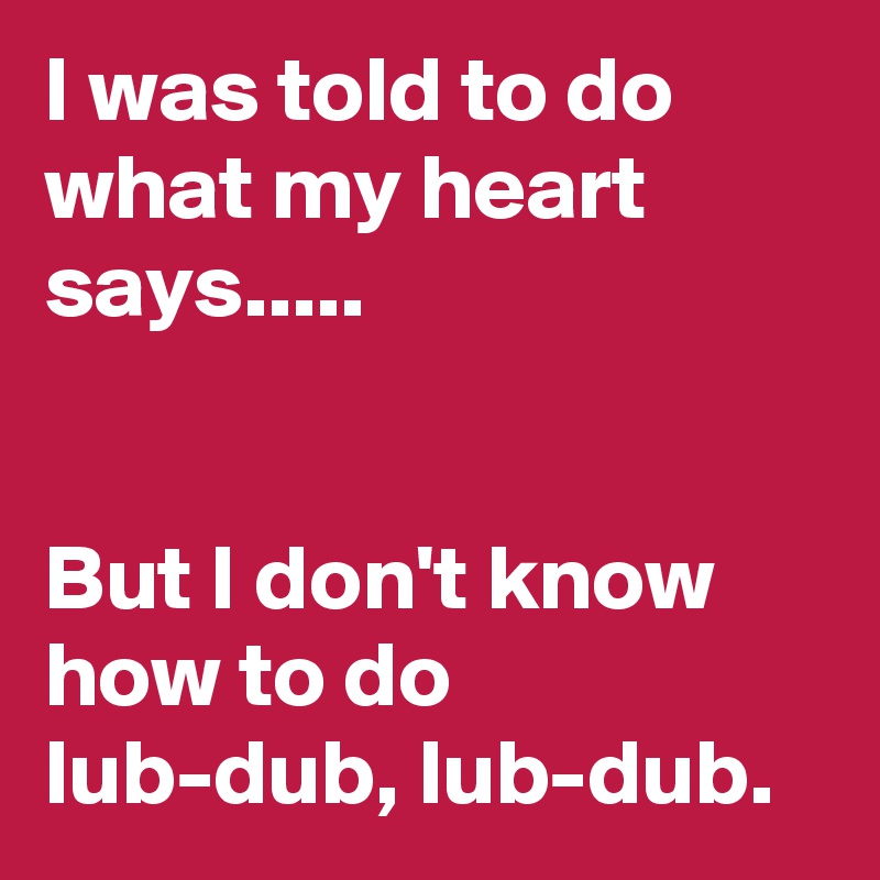 I was told to do what my heart says.....


But I don't know how to do lub-dub, lub-dub.