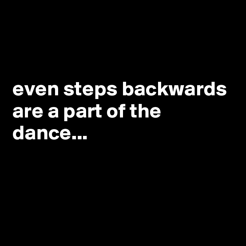 


even steps backwards are a part of the dance...



