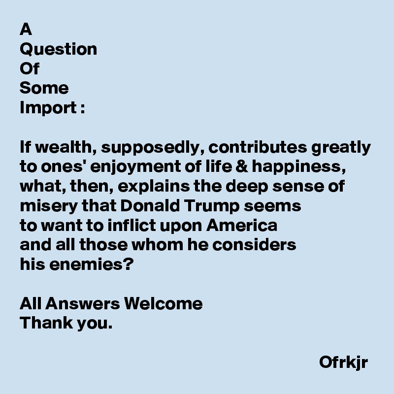 A
Question
Of 
Some 
Import :

If wealth, supposedly, contributes greatly to ones' enjoyment of life & happiness, what, then, explains the deep sense of misery that Donald Trump seems 
to want to inflict upon America 
and all those whom he considers 
his enemies?

All Answers Welcome
Thank you.

                                                                                 Ofrkjr