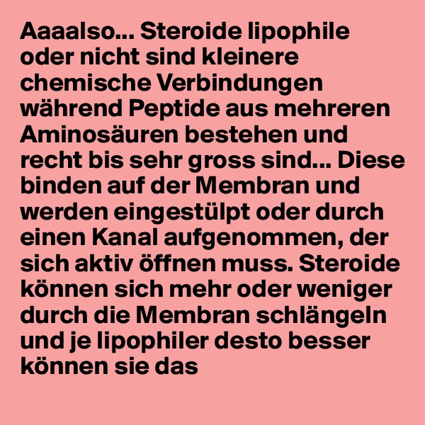 Aaaalso... Steroide lipophile oder nicht sind kleinere chemische Verbindungen während Peptide aus mehreren Aminosäuren bestehen und recht bis sehr gross sind... Diese binden auf der Membran und werden eingestülpt oder durch einen Kanal aufgenommen, der sich aktiv öffnen muss. Steroide können sich mehr oder weniger durch die Membran schlängeln und je lipophiler desto besser können sie das