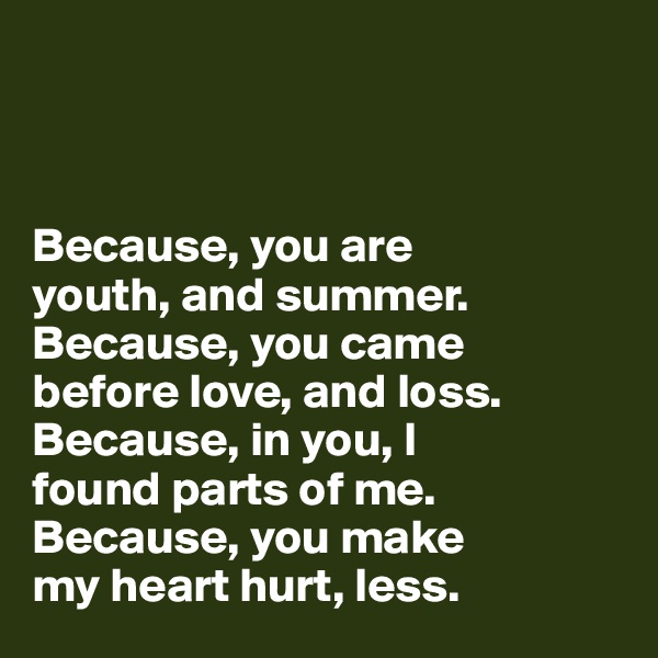 



Because, you are 
youth, and summer. 
Because, you came 
before love, and loss. 
Because, in you, I 
found parts of me. 
Because, you make 
my heart hurt, less.