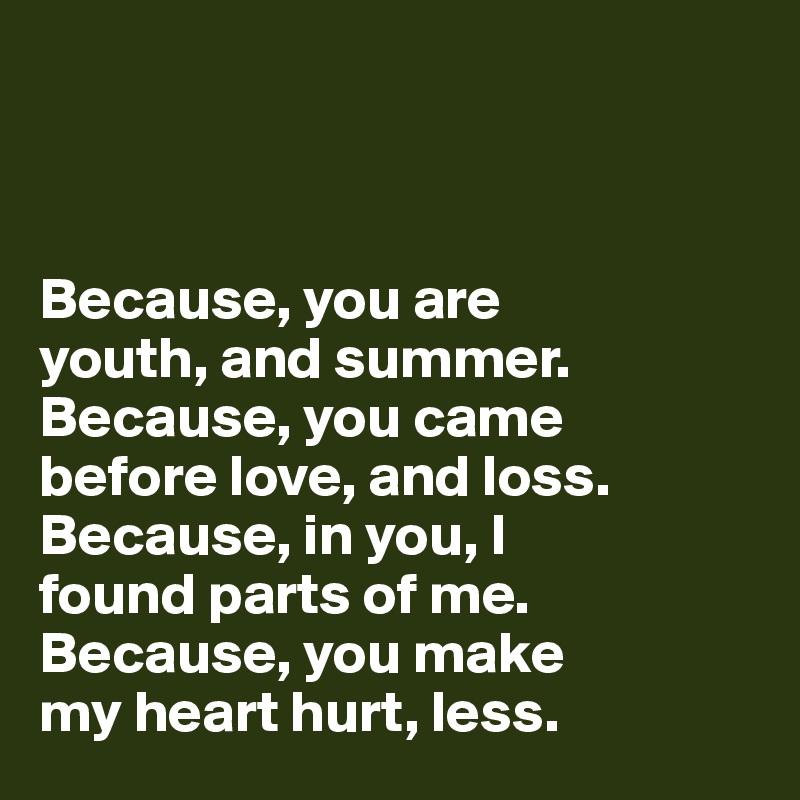 



Because, you are 
youth, and summer. 
Because, you came 
before love, and loss. 
Because, in you, I 
found parts of me. 
Because, you make 
my heart hurt, less.