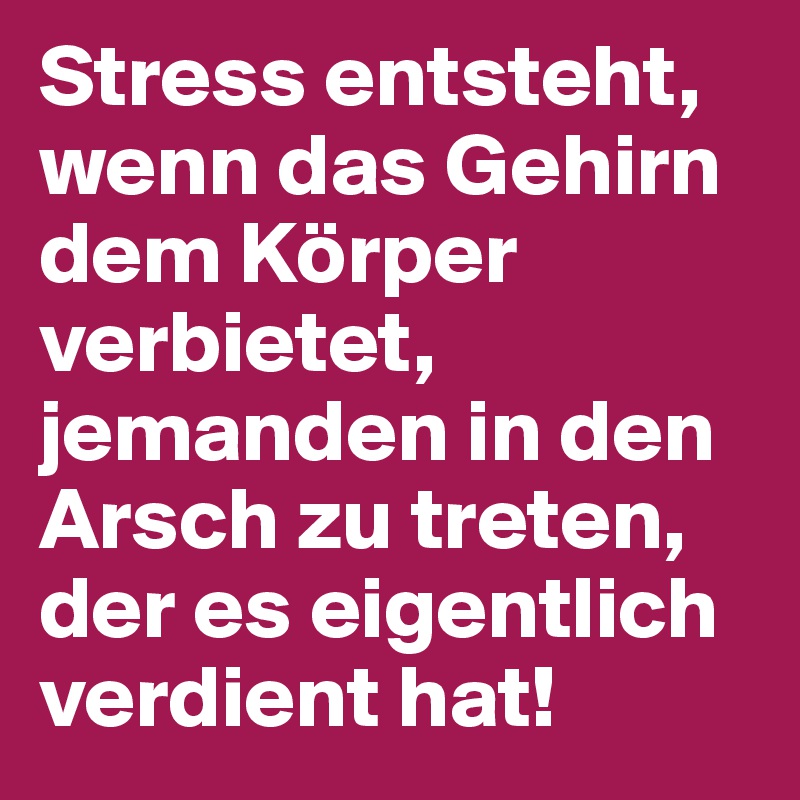 Stress entsteht, wenn das Gehirn dem Körper verbietet, jemanden in den Arsch zu treten, der es eigentlich verdient hat!