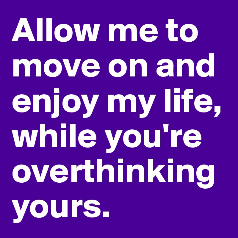 Allow me to move on and enjoy my life, while you're overthinking yours.