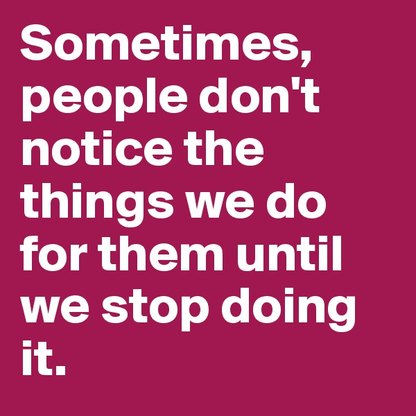 Sometimes, people don't notice the things we do for them until we stop doing it.