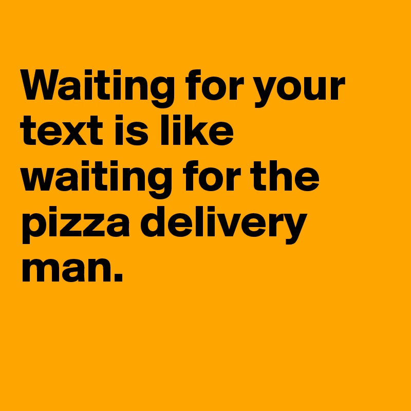 
Waiting for your text is like waiting for the pizza delivery man.

