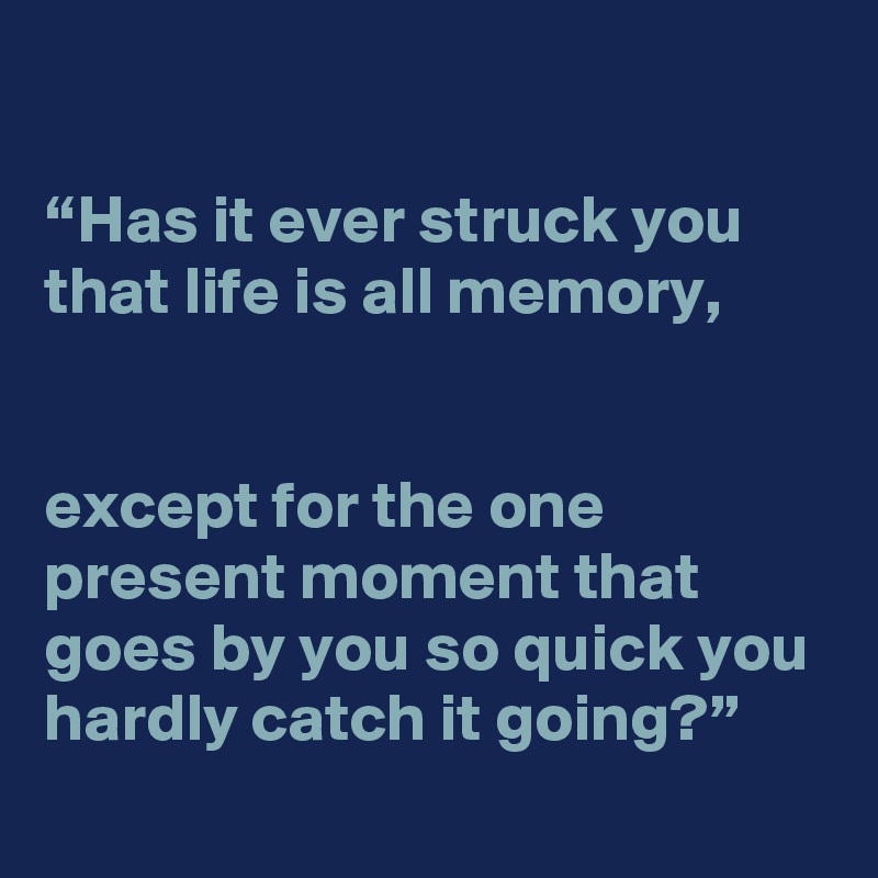 

“Has it ever struck you that life is all memory,


except for the one present moment that goes by you so quick you hardly catch it going?”
