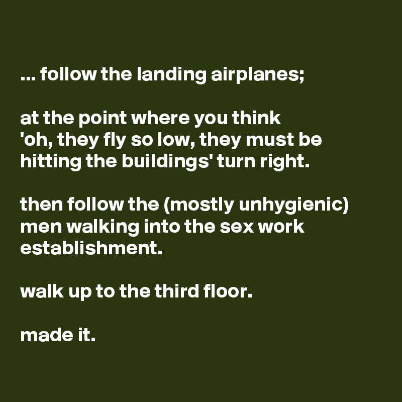

... follow the landing airplanes; 

at the point where you think 
'oh, they fly so low, they must be hitting the buildings' turn right. 

then follow the (mostly unhygienic) men walking into the sex work establishment. 

walk up to the third floor. 

made it.

