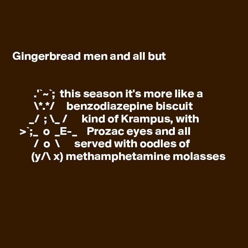 


Gingerbread men and all but 
 

         .'`~`;  this season it's more like a
         \*.*/     benzodiazepine biscuit
       _/  ; \_ /      kind of Krampus, with
   >`;_  o  _E-_    Prozac eyes and all  
         /  o  \      served with oodles of 
        (y/\ x) methamphetamine molasses 

 


