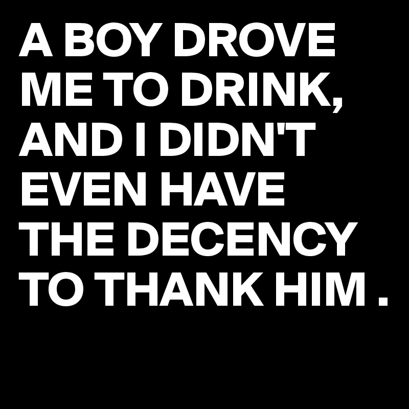 A BOY DROVE ME TO DRINK,
AND I DIDN'T EVEN HAVE THE DECENCY TO THANK HIM .
          