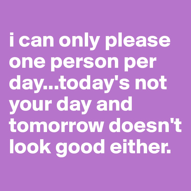 
i can only please one person per day...today's not your day and tomorrow doesn't look good either.