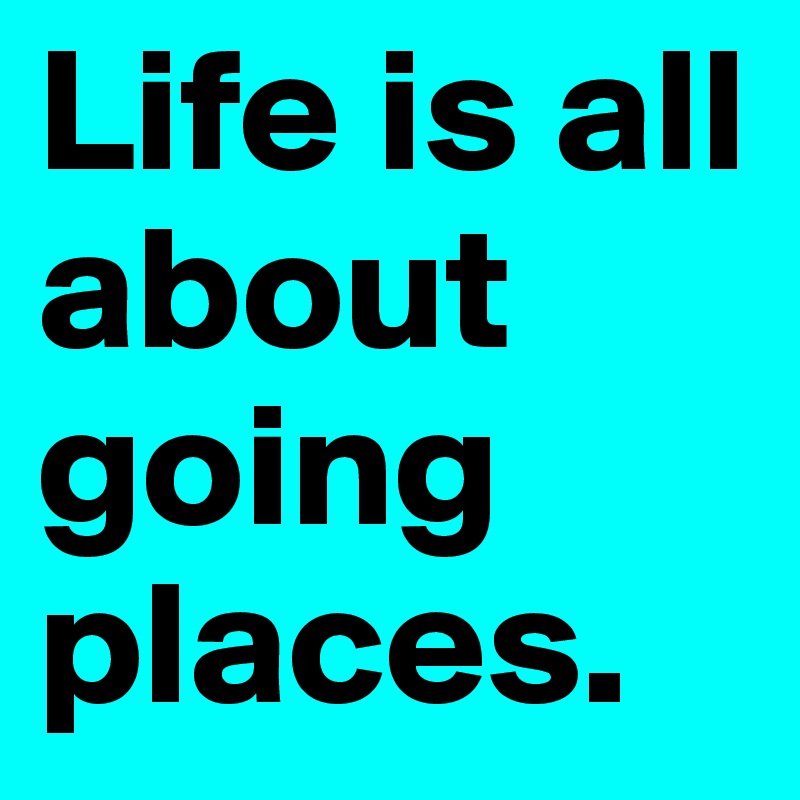 Life is all about going places.                           