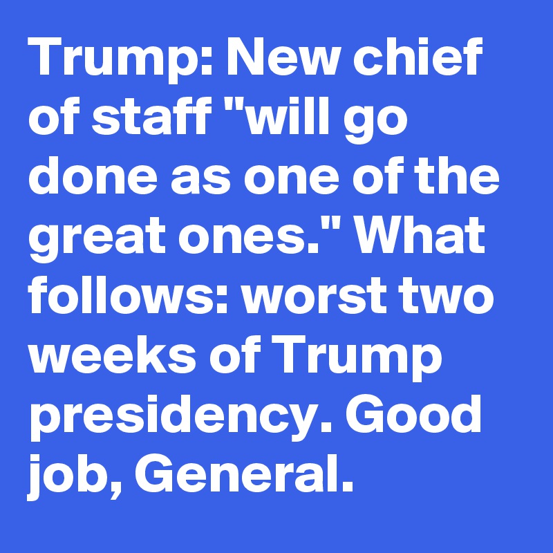 Trump: New chief of staff "will go done as one of the great ones." What follows: worst two weeks of Trump presidency. Good job, General.