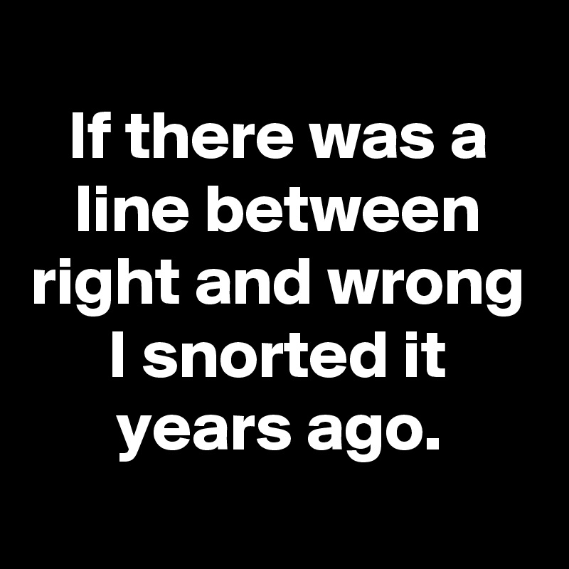 
If there was a line between right and wrong
I snorted it years ago.

