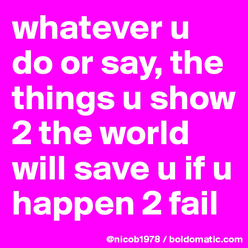 whatever u do or say, the things u show 2 the world will save u if u happen 2 fail