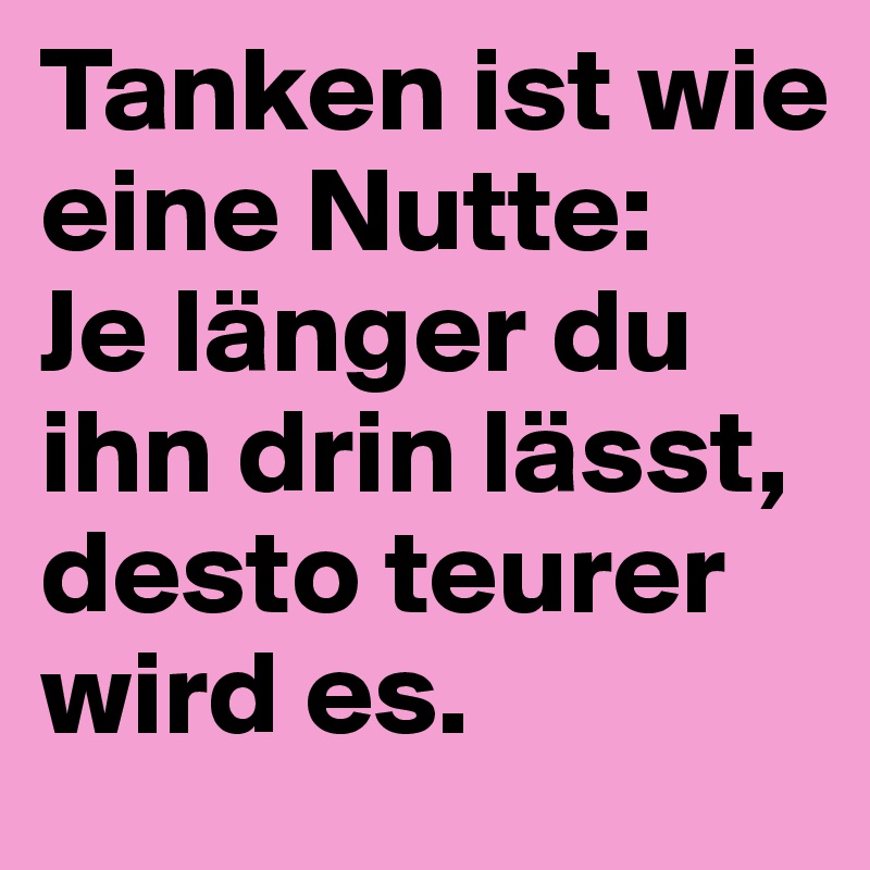 Tanken ist wie eine Nutte:
Je länger du ihn drin lässt, desto teurer wird es.