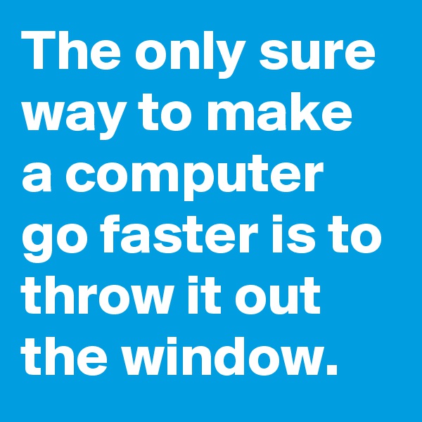 The only sure way to make a computer go faster is to throw it out the window.