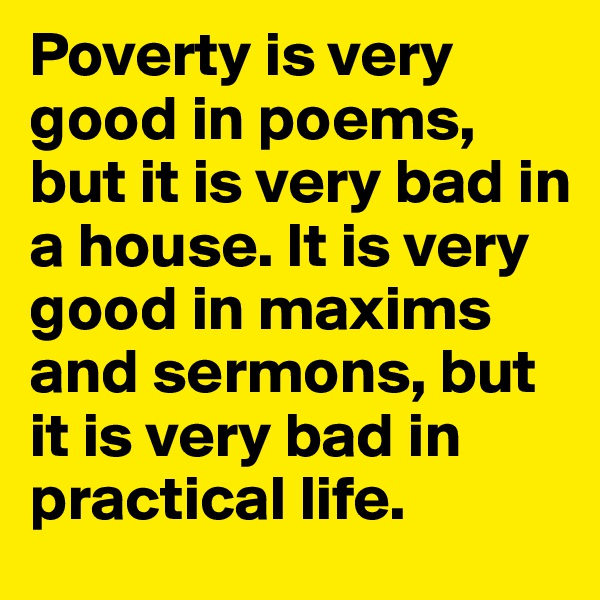 Poverty is very good in poems, but it is very bad in a house. It is very good in maxims and sermons, but it is very bad in practical life.