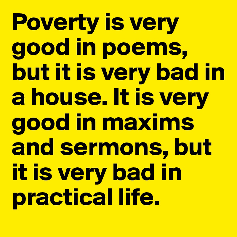 Poverty is very good in poems, but it is very bad in a house. It is very good in maxims and sermons, but it is very bad in practical life.