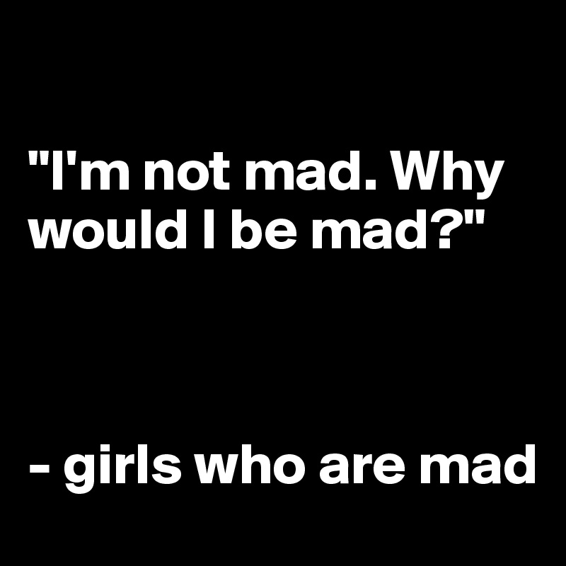 

"I'm not mad. Why would I be mad?"



- girls who are mad