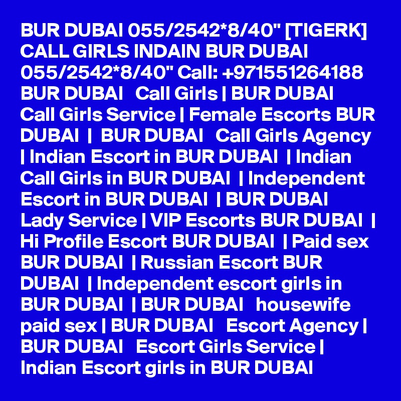 BUR DUBAI 055/2542*8/40" [TIGERK] CALL GIRLS INDAIN BUR DUBAI 055/2542*8/40" Call: +971551264188 BUR DUBAI   Call Girls | BUR DUBAI   Call Girls Service | Female Escorts BUR DUBAI  |  BUR DUBAI   Call Girls Agency | Indian Escort in BUR DUBAI  | Indian Call Girls in BUR DUBAI  | Independent Escort in BUR DUBAI  | BUR DUBAI   Lady Service | VIP Escorts BUR DUBAI  | Hi Profile Escort BUR DUBAI  | Paid sex BUR DUBAI  | Russian Escort BUR DUBAI  | Independent escort girls in BUR DUBAI  | BUR DUBAI   housewife paid sex | BUR DUBAI   Escort Agency | BUR DUBAI   Escort Girls Service | Indian Escort girls in BUR DUBAI 