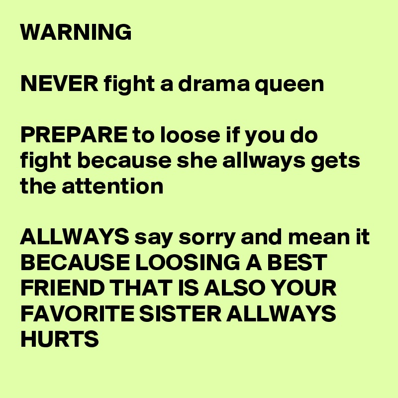 WARNING

NEVER fight a drama queen 

PREPARE to loose if you do fight because she allways gets the attention 

ALLWAYS say sorry and mean it
BECAUSE LOOSING A BEST FRIEND THAT IS ALSO YOUR FAVORITE SISTER ALLWAYS HURTS