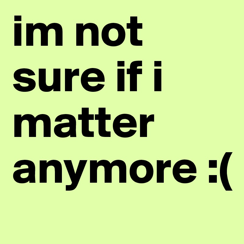 im not sure if i matter anymore :(