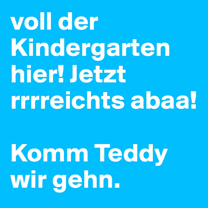 voll der Kindergarten hier! Jetzt rrrreichts abaa!

Komm Teddy wir gehn.