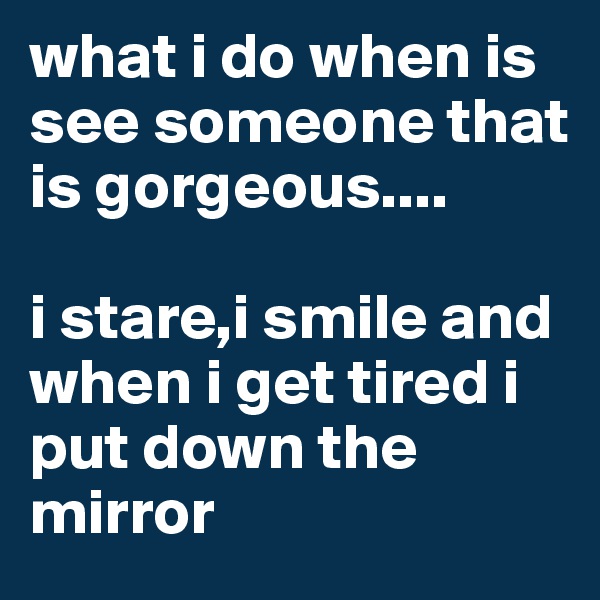 what i do when is see someone that is gorgeous.... 

i stare,i smile and when i get tired i put down the mirror