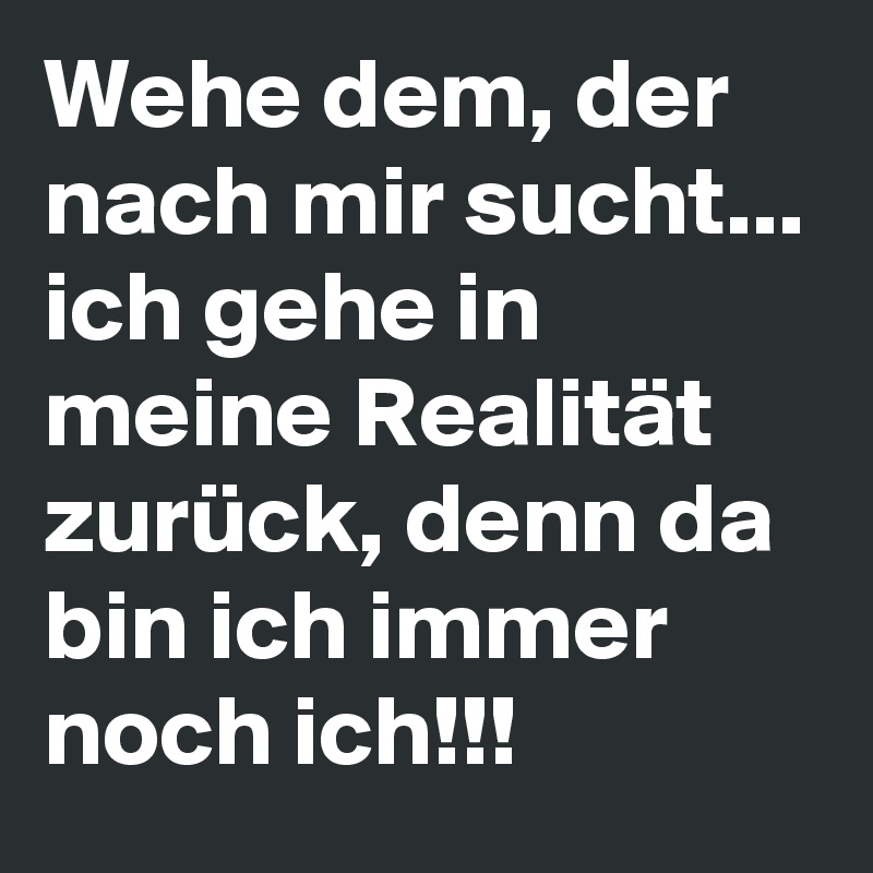 Wehe dem, der nach mir sucht... ich gehe in meine Realität zurück, denn da bin ich immer noch ich!!!