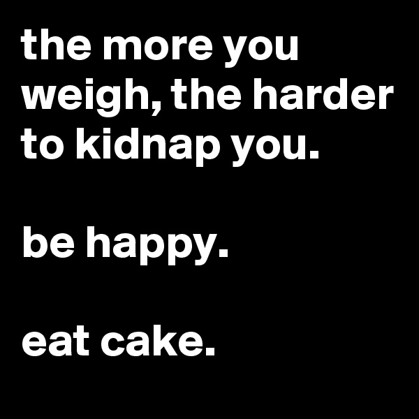 the more you weigh, the harder to kidnap you.

be happy.

eat cake.