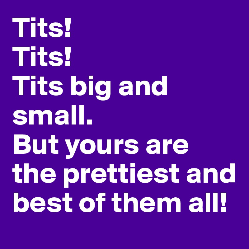 Tits! 
Tits! 
Tits big and small.
But yours are the prettiest and best of them all!