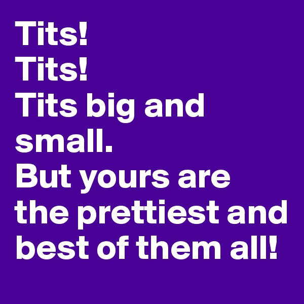 Tits! 
Tits! 
Tits big and small.
But yours are the prettiest and best of them all!