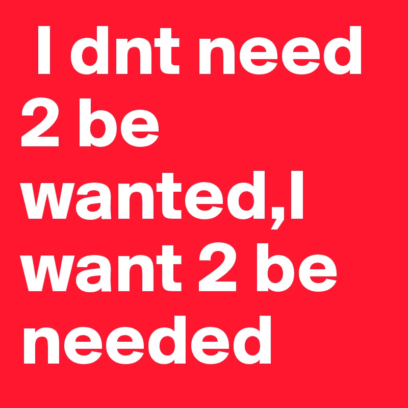  I dnt need 2 be wanted,I want 2 be needed 