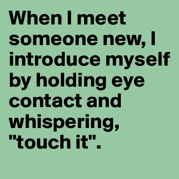 When I meet someone new, I introduce myself by holding eye contact and whispering, 
"touch it".