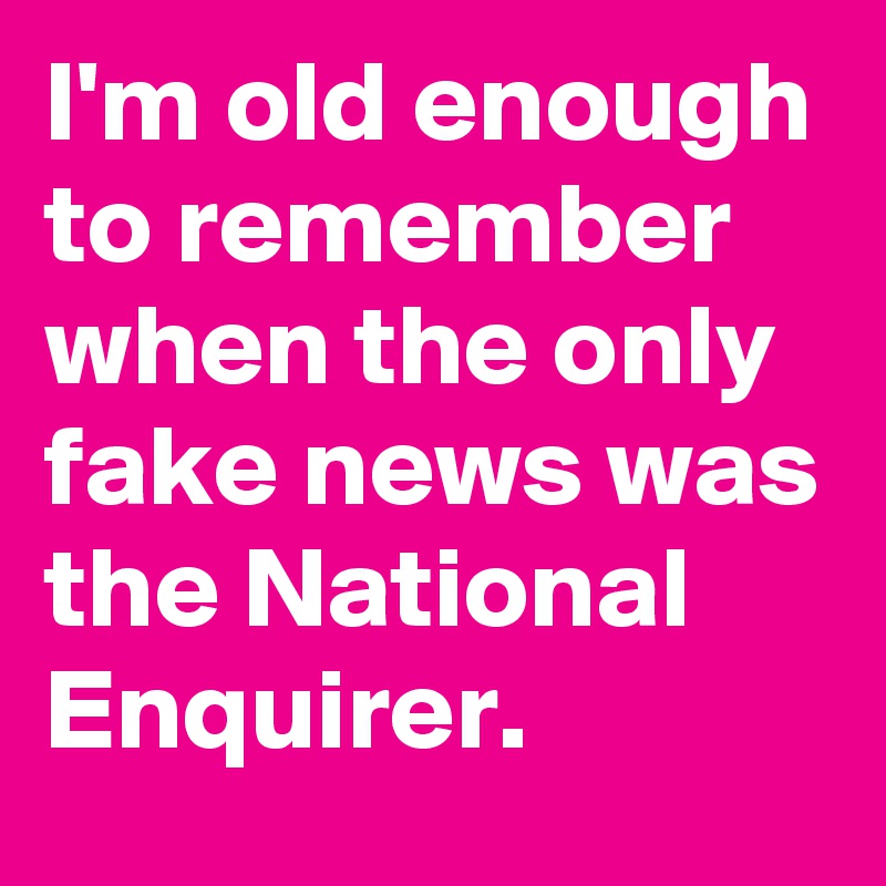 I'm old enough to remember when the only fake news was the National Enquirer.
