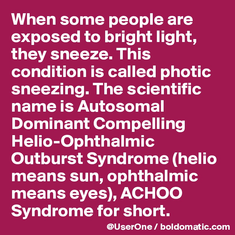 When some people are exposed to bright light, they sneeze. This condition is called photic sneezing. The scientific name is Autosomal Dominant Compelling Helio-Ophthalmic Outburst Syndrome (helio means sun, ophthalmic means eyes), ACHOO Syndrome for short.