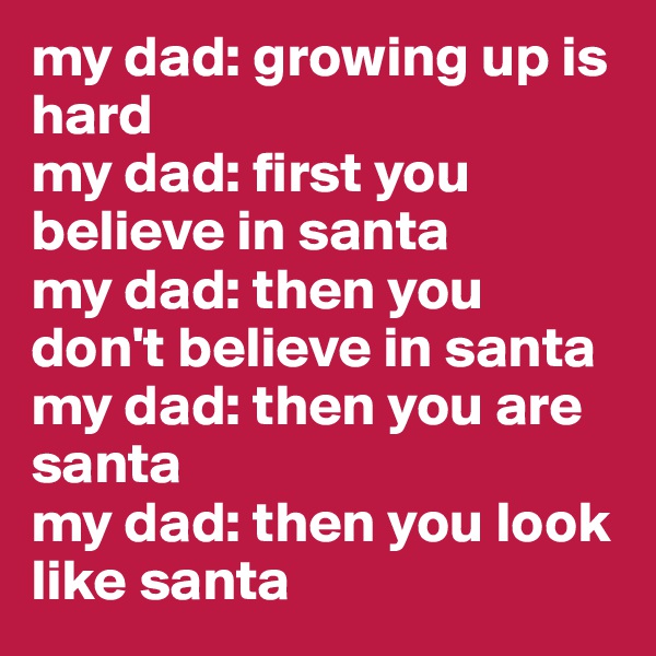 my dad: growing up is hard
my dad: first you believe in santa
my dad: then you don't believe in santa
my dad: then you are santa
my dad: then you look like santa