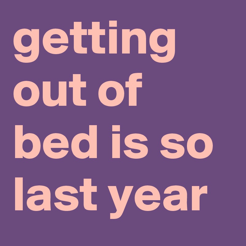 getting out of bed is so last year