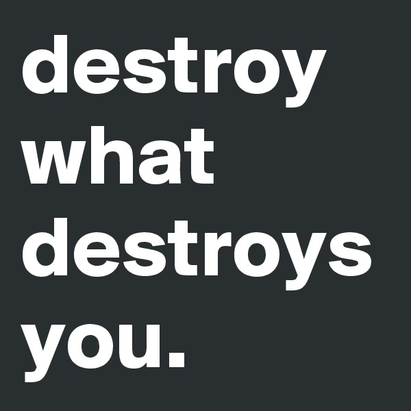 destroy what destroys you.