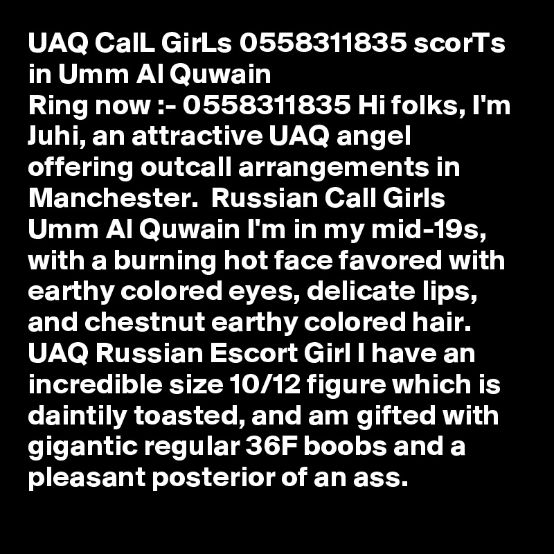 UAQ CalL GirLs 0558311835 scorTs in Umm Al Quwain  
Ring now :- 0558311835 Hi folks, I'm Juhi, an attractive UAQ angel offering outcall arrangements in Manchester.  Russian Call Girls Umm Al Quwain I'm in my mid-19s, with a burning hot face favored with earthy colored eyes, delicate lips, and chestnut earthy colored hair. UAQ Russian Escort Girl I have an incredible size 10/12 figure which is daintily toasted, and am gifted with gigantic regular 36F boobs and a pleasant posterior of an ass. 