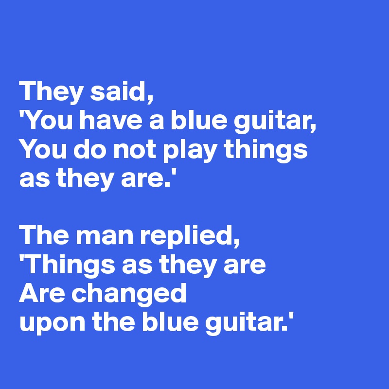 

They said, 
'You have a blue guitar, 
You do not play things
as they are.'

The man replied, 
'Things as they are
Are changed
upon the blue guitar.'
