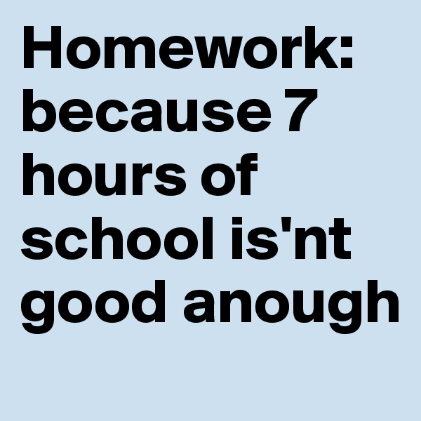 Homework: because 7 hours of school is'nt good anough
