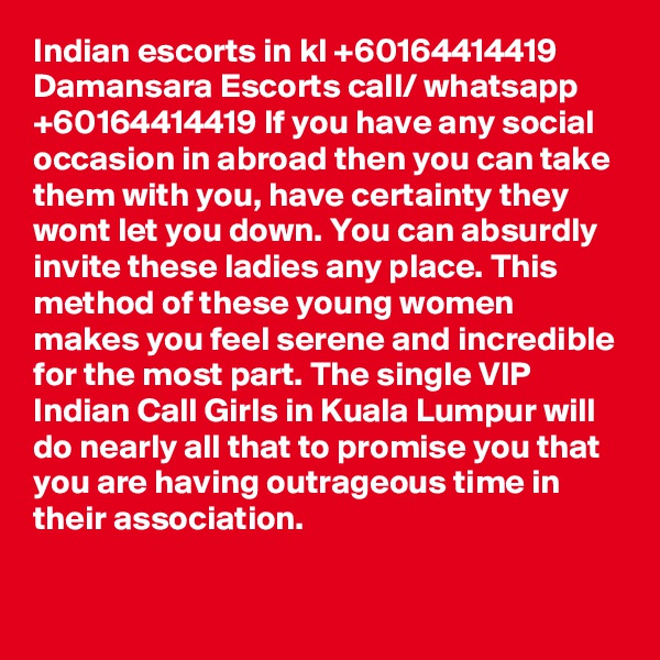 Indian escorts in kl +60164414419 Damansara Escorts call/ whatsapp +60164414419 If you have any social occasion in abroad then you can take them with you, have certainty they wont let you down. You can absurdly invite these ladies any place. This method of these young women makes you feel serene and incredible for the most part. The single VIP Indian Call Girls in Kuala Lumpur will do nearly all that to promise you that you are having outrageous time in their association.
