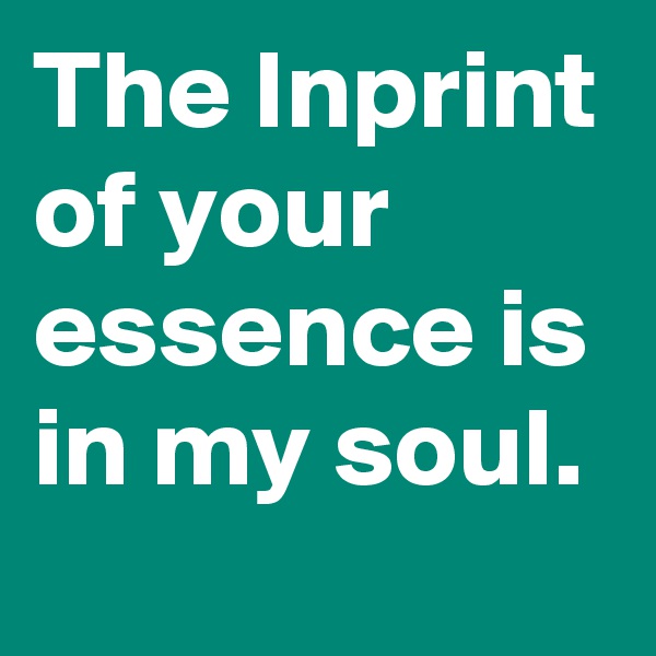 The Inprint of your essence is in my soul.