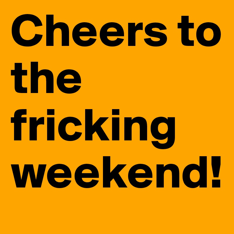 Cheers to the fricking weekend!