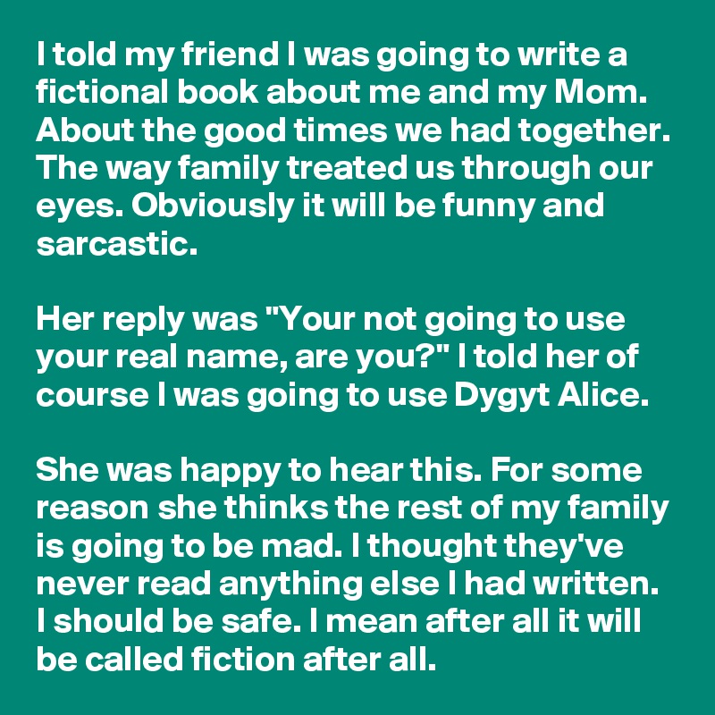 I told my friend I was going to write a fictional book about me and my Mom. About the good times we had together. The way family treated us through our eyes. Obviously it will be funny and sarcastic.

Her reply was "Your not going to use your real name, are you?" I told her of course I was going to use Dygyt Alice.

She was happy to hear this. For some reason she thinks the rest of my family is going to be mad. I thought they've never read anything else I had written. I should be safe. I mean after all it will be called fiction after all.