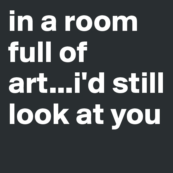in a room full of art...i'd still look at you