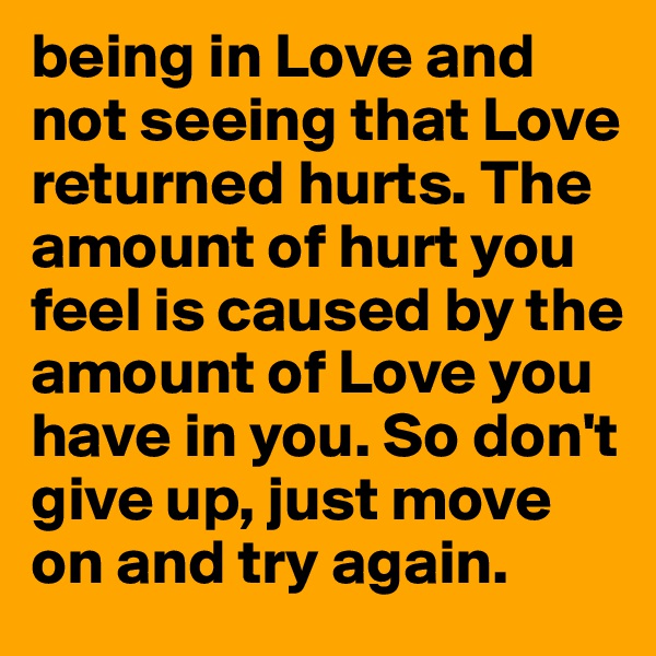 being in Love and not seeing that Love returned hurts. The amount of hurt you feel is caused by the amount of Love you have in you. So don't give up, just move on and try again.